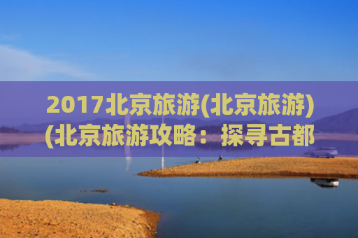 2017北京旅游(北京旅游)(北京旅游攻略：探寻古都魅力与现代欢乐)