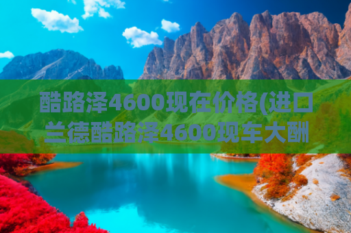 酷路泽4600现在价格(进口兰德酷路泽4600现车大酬宾特价76万)