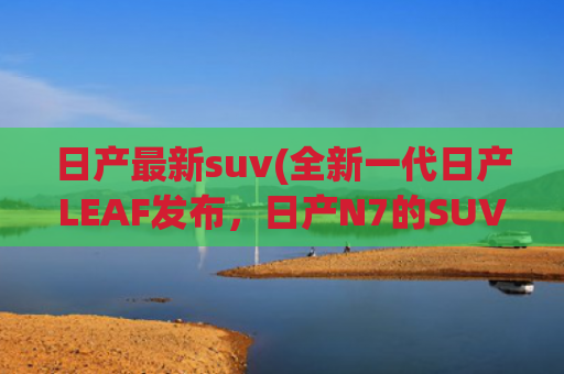 日产最新suv(全新一代日产LEAF发布，日产N7的SUV版？空间更大)