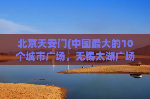 北京天安门(中国最大的10个城市广场，无锡太湖广场第3，北京天安门广场第)