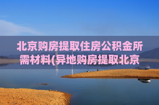 北京购房提取住房公积金所需材料(异地购房提取北京公积金不再需要“职工异地购房证明”等证明)