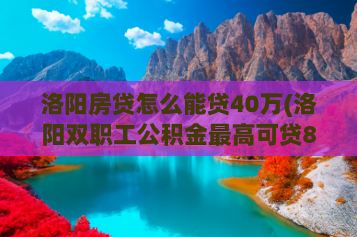 洛阳房贷怎么能贷40万(洛阳双职工公积金最高可贷85万元，二手房贷款最长期限延长为30年)