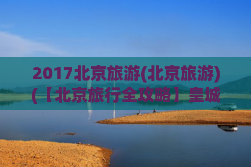 2017北京旅游(北京旅游)(【北京旅行全攻略】皇城根下的古今穿越指南！5天4夜玩转帝都经典)