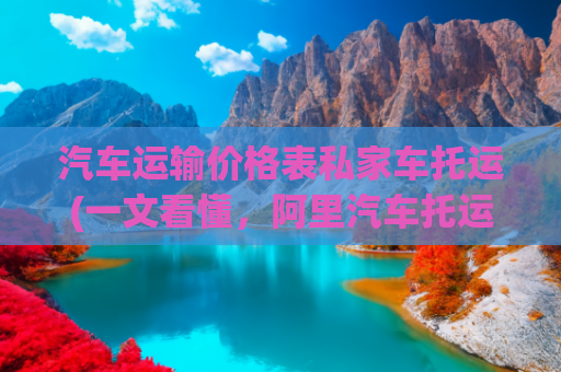 汽车运输价格表私家车托运(一文看懂，阿里汽车托运的具体报价明细)