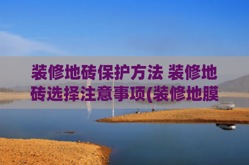 装修地砖保护方法 装修地砖选择注意事项(装修地膜铺不对=瓷砖要白费！教你3步避坑，保护好你家的瓷砖！)
