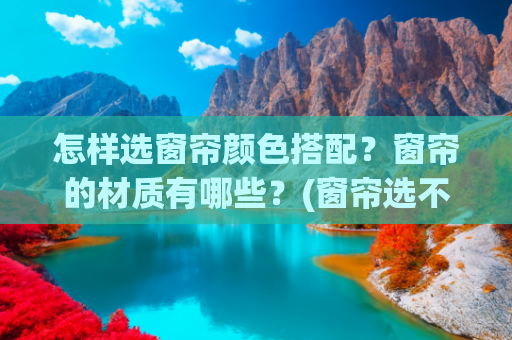 怎样选窗帘颜色搭配？窗帘的材质有哪些？(窗帘选不对，装修花再多钱也白费！从样式、材质及效果来讲解)