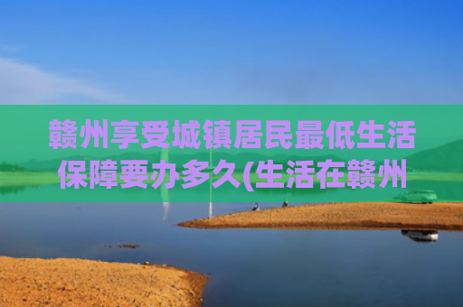 赣州享受城镇居民最低生活保障要办多久(生活在赣州，下半年这么多事与你有关，你还不知道吗？)