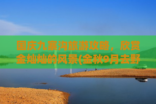 国庆九寨沟旅游攻略，欣赏金灿灿的风景(金秋9月去野吧！史上zui详尽九寨沟游玩攻略！火速收藏→)