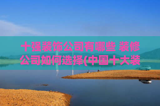 十强装饰公司有哪些 装修公司如何选择(中国十大装修公司榜单)