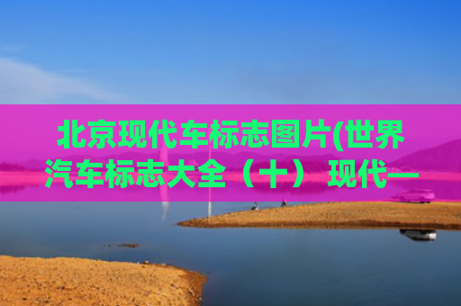 北京现代车标志图片(世界汽车标志大全（十） 现代——起亚汽车公司（Hyundai Kia）)