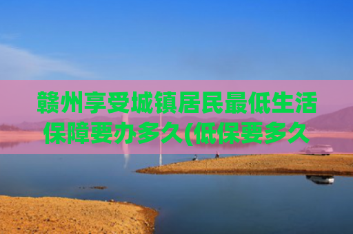赣州享受城镇居民最低生活保障要办多久(低保要多久能批下来？)
