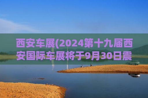 西安车展(2024第十九届西安国际车展将于9月30日震撼启幕)