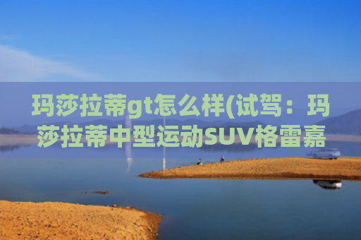 玛莎拉蒂gt怎么样(试驾：玛莎拉蒂中型运动SUV格雷嘉GT体验)