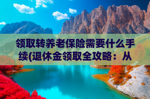 领取转养老保险需要什么手续(退休金领取全攻略：从条件到流程，一文读懂养老钱那些事儿)