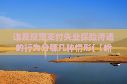 违反规定支付失业保险待遇的行为分哪几种情形(【崤函说法】隐瞒再就业骗取失业保险金？社保羊毛不可薅！)