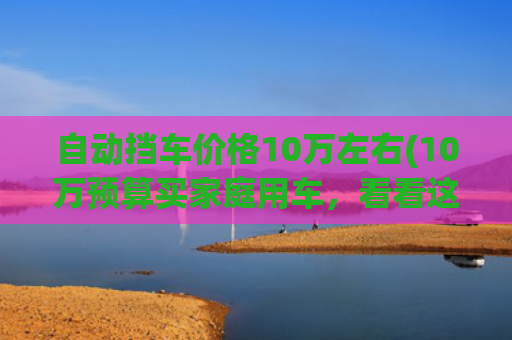 自动挡车价格10万左右(10万预算买家庭用车，看看这2款，大空间底盘稳，最适合亲子出游)