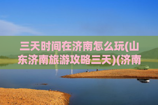 三天时间在济南怎么玩(山东济南旅游攻略三天)(济南3天2晚旅游攻略)