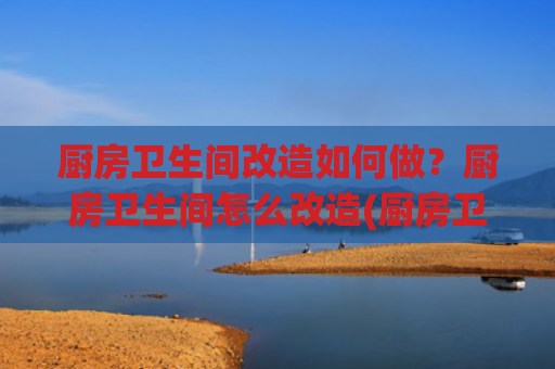 厨房卫生间改造如何做？厨房卫生间怎么改造(厨房卫生间改造秘籍：焕新空间，提升生活品质)
