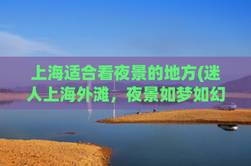 上海适合看夜景的地方(迷人上海外滩，夜景如梦如幻)