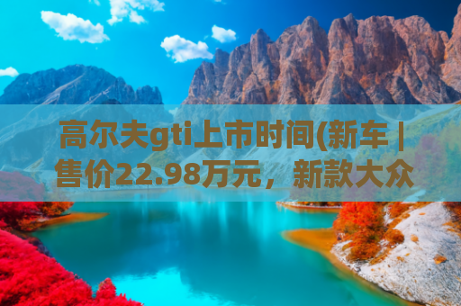 高尔夫gti上市时间(新车 | 售价22.98万元，新款大众高尔夫GTI正式上市)