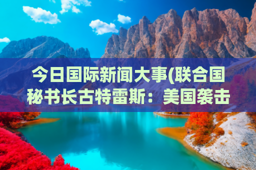 今日国际新闻大事(联合国秘书长古特雷斯：美国袭击伊朗直接威胁国际和平与安全)