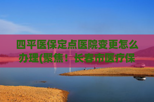 四平医保定点医院变更怎么办理(聚焦！长春市医疗保障信息平台系统暂停服务期间的常见问题解答)