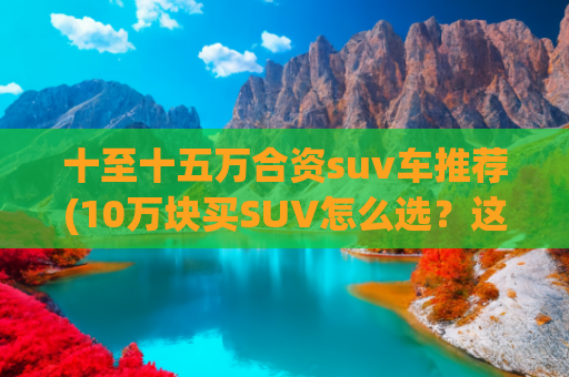 十至十五万合资suv车推荐(10万块买SUV怎么选？这4款车一定要看！)