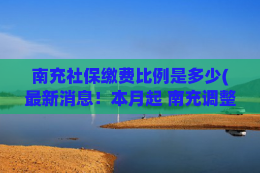 南充社保缴费比例是多少(最新消息！本月起 南充调整社保缴费基数)