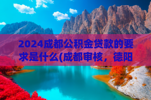2024成都公积金贷款的要求是什么(成都审核，德阳放款！成德出台公积金新政)