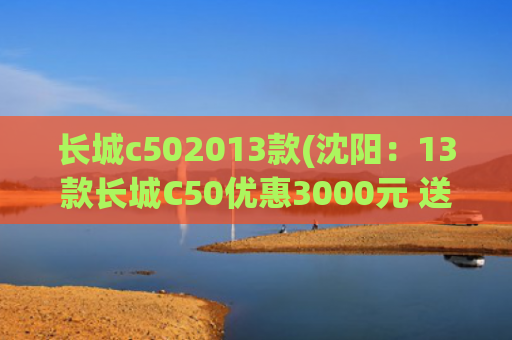 长城c502013款(沈阳：13款长城C50优惠3000元 送千元礼包)