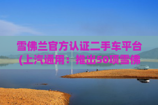 雪佛兰官方认证二手车平台(上汽通用：推出50项雪佛兰车主特权与官方认证二手车平台)