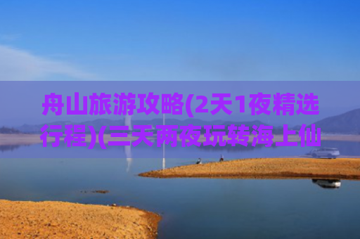 舟山旅游攻略(2天1夜精选行程)(三天两夜玩转海上仙山——舟山旅游攻略)