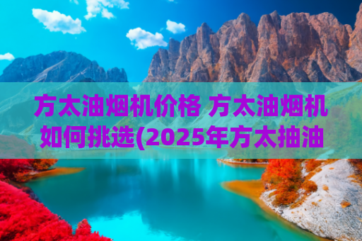 方太油烟机价格 方太油烟机如何挑选(2025年方太抽油烟机选购指南：高性价比机型推荐)