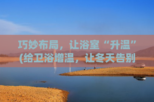 巧妙布局，让浴室“升温”(给卫浴增温，让冬天告别被洗澡支配的恐惧)
