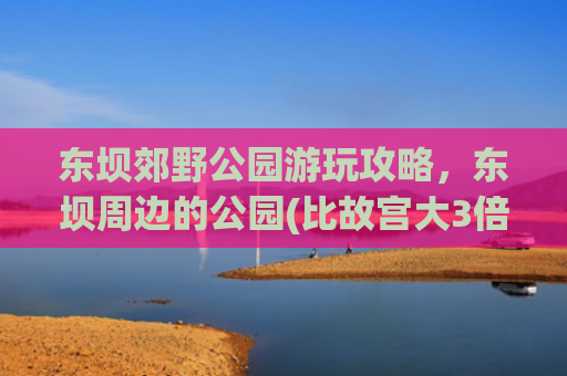 东坝郊野公园游玩攻略，东坝周边的公园(比故宫大3倍！景色堪比颐和园！北京这个郊野公园，人少景美还免费！)