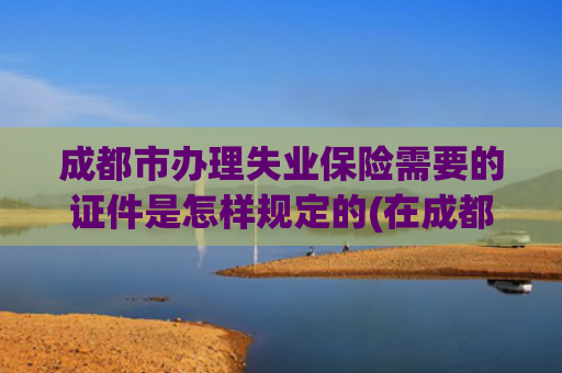 成都市办理失业保险需要的证件是怎样规定的(在成都，失业了，如何领取失业金)