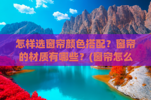 怎样选窗帘颜色搭配？窗帘的材质有哪些？(窗帘怎么选？材质、风格还有搭配都有了)
