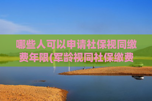 哪些人可以申请社保视同缴费年限(军龄视同社保缴费年限，谁能办？怎么办？)