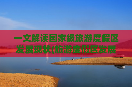 一文解读国家级旅游度假区发展现状(旅游度假区发展)(高质量发展调研行丨甘肃首个国家级旅游度假区：文旅深度融合 奏响“黄河大合唱”)