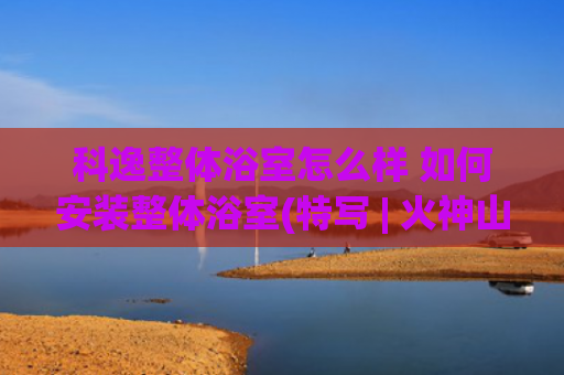 科逸整体浴室怎么样 如何安装整体浴室(特写 | 火神山医院场外“火力全开”：3.5分钟/套整体卫浴 大年初一200名工人齐复工)