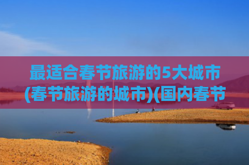 最适合春节旅游的5大城市(春节旅游的城市)(国内春节旅游必去八大热门城市​)