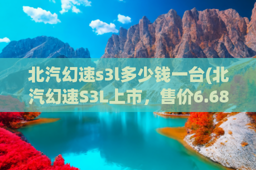 北汽幻速s3l多少钱一台(北汽幻速S3L上市，售价6.68-6.98万元)