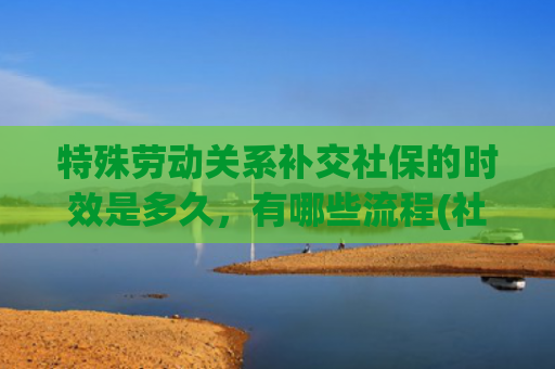 特殊劳动关系补交社保的时效是多久，有哪些流程(社保维权密码！单位违规缴社保，7 天搞定补缴)