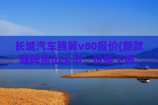 长城汽车腾翼v80报价(新款魏牌高山上市，价格下调，外观小改、内饰大变，增加中轴版)