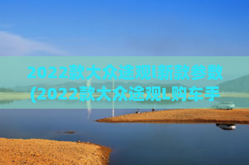 2022款大众途观l新款参数(2022款大众途观L购车手册 哪款车型更适合自己？)