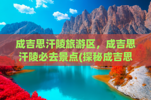 成吉思汗陵旅游区，成吉思汗陵必去景点(探秘成吉思汗陵旅游区：领略一代天骄的传奇风采)