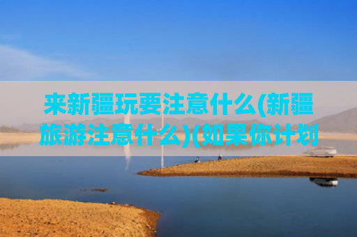 来新疆玩要注意什么(新疆旅游注意什么)(如果你计划去新疆旅游，这11点注意事项，请早点做好准备)