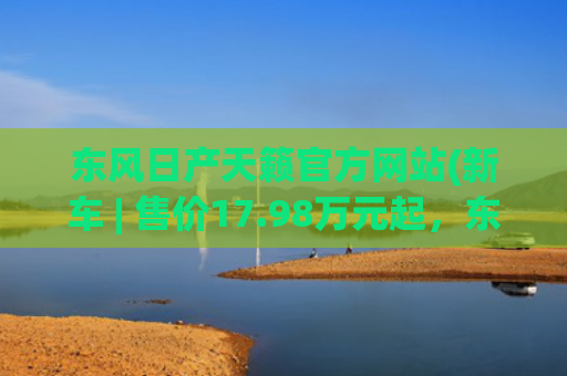 东风日产天籁官方网站(新车 | 售价17.98万元起，东风日产新款天籁上市，竞争雅阁、凯美瑞)