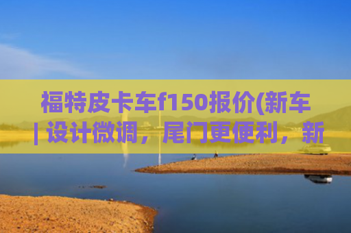 福特皮卡车f150报价(新车 | 设计微调，尾门更便利，新款福特F-150发布，约合28万元起)