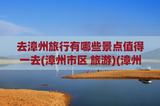 去漳州旅行有哪些景点值得一去(漳州市区 旅游)(漳州值得去的9大景点，你竟然一个都没去过？)